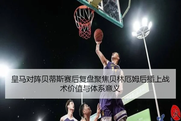 皇马对阵贝蒂斯赛后复盘聚焦贝林厄姆后插上战术价值与体系意义