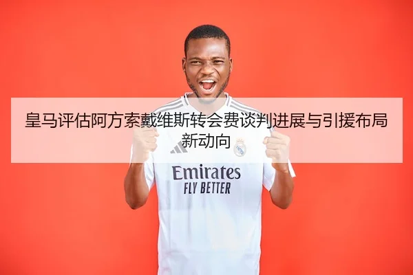 皇马评估阿方索戴维斯转会费谈判进展与引援布局新动向