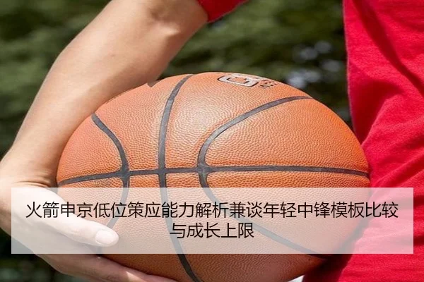 火箭申京低位策应能力解析兼谈年轻中锋模板比较与成长上限