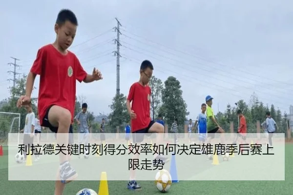 利拉德关键时刻得分效率如何决定雄鹿季后赛上限走势